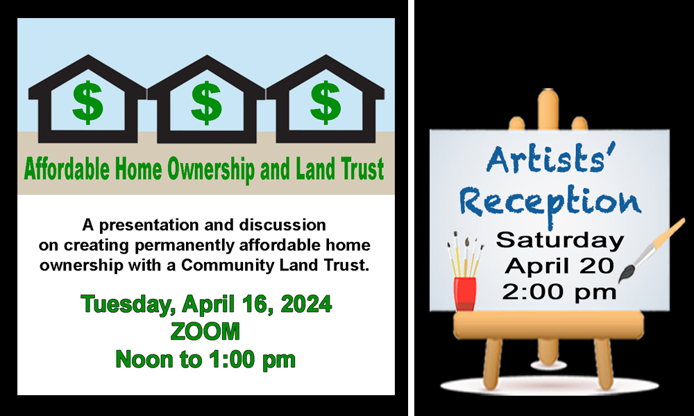 Picture of clip art houses with dollar signs in them and an event title that says Affordable Home Ownership and Land Trust and a date of Tuesday April 16, Zoom at Noon to 1:00 pm and a picture of an art easel with invite to artists reception on April 20 at 2:00 pm.