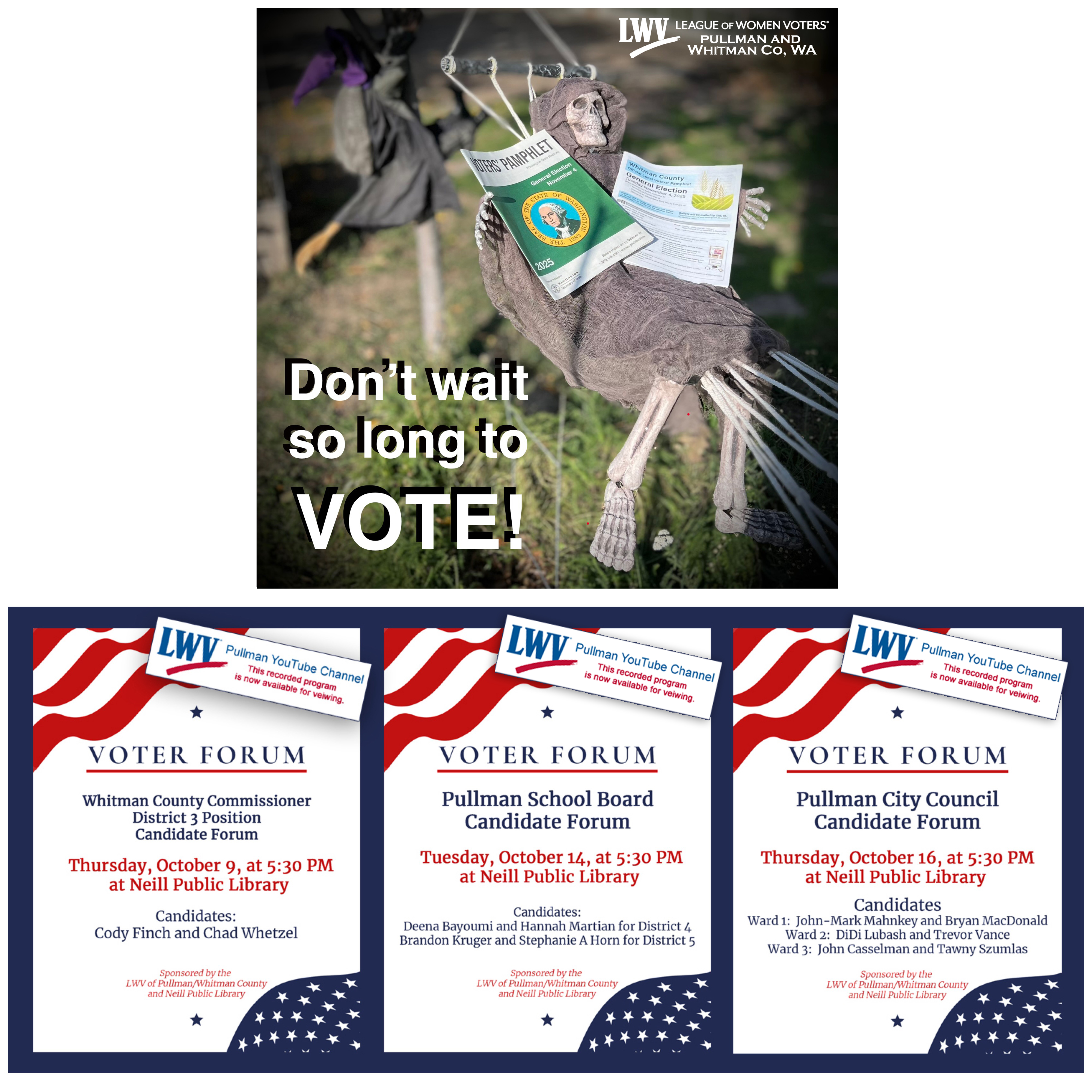 A collage image for oct events. A skeleton hanging in a tree holding WA and Pullman voter pamphlets saying do not wait some long to vote. Information about Oct voter forums at Neill Public Library in Pullman starting at five thirty pm. Oct 9th is Whitman County Commissioner District 3 position and the two candidates are Cody Finch and Chad Whetzel.  October 14th is the Pullman School Board and the four candidates are Deena Bayoumi and Hannah Martian for District 4, and Brandon Kruger and Stephanie A Horn for District 5. October 16th is the Pullman City Council and for Ward 1 the candidates are John Mark Mahnkey and Bryan MacDonald. For Ward 2 the candidates are DiDi Lubash and Trevor Vance. For Ward 3 the candidates are John Casselman and Tawny Szumlas.